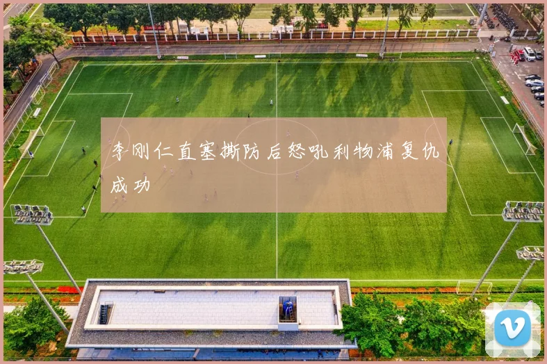 李刚仁直塞撕防后怒吼利物浦复仇成功