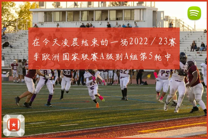 在今天凌晨结束的一场2022/23赛季欧洲国家联赛A级别A组第5轮中