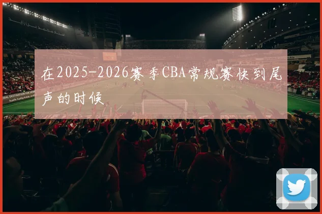 在2025-2026赛季CBA常规赛快到尾声的时候