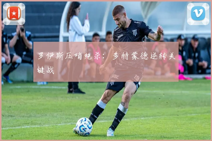 罗伊斯压哨绝杀:多特蒙德逆转关键战
