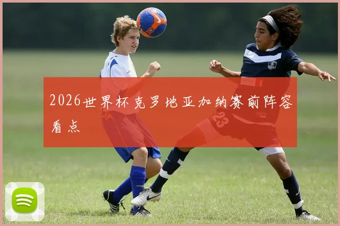 2026世界杯克罗地亚加纳赛前阵容看点