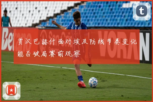 贾汉巴赫什面对埃及防线节奏变化能否破局赛前观察