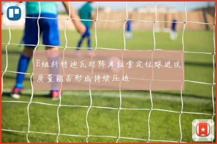 E组科特迪瓦对阵库拉索定位球进攻质量能否形成持续压迫