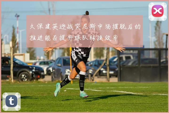 久保建英迎战突尼斯中场摆脱后的推进能否提升球队转换效率