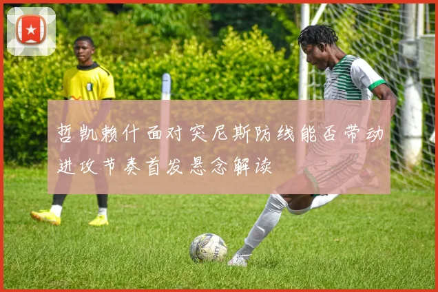 哲凯赖什面对突尼斯防线能否带动进攻节奏首发悬念解读