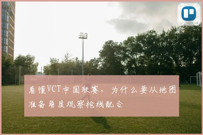 看懂VCT中国联赛，为什么要从地图准备角度观察枪线配合