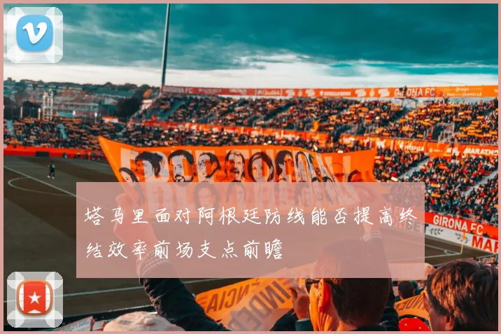 塔马里面对阿根廷防线能否提高终结效率前场支点前瞻