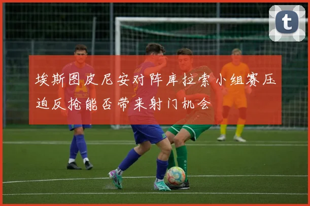 埃斯图皮尼安对阵库拉索小组赛压迫反抢能否带来射门机会