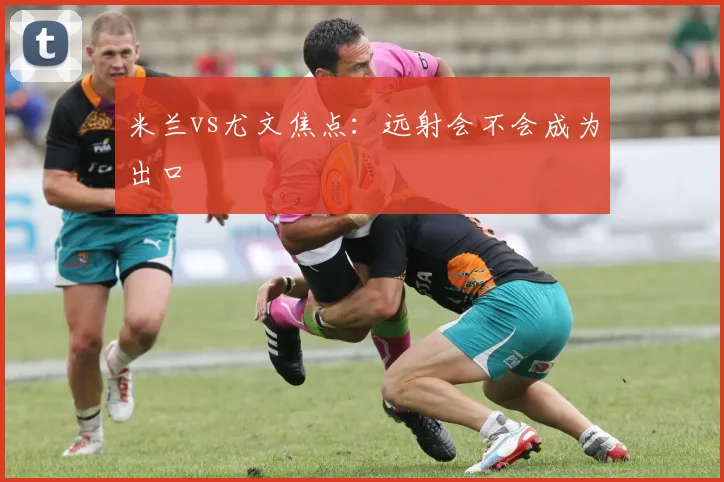 米兰vs尤文焦点：远射会不会成为出口