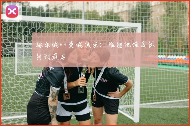 赫尔城vs曼城焦点：谁能把强度保持到最后