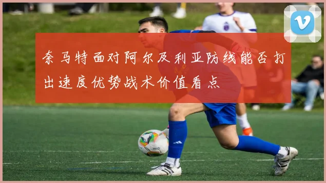 奈马特面对阿尔及利亚防线能否打出速度优势战术价值看点