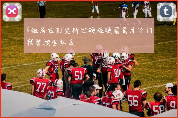 K组乌兹别克斯坦硬碰硬葡萄牙冷门预警搜索热度