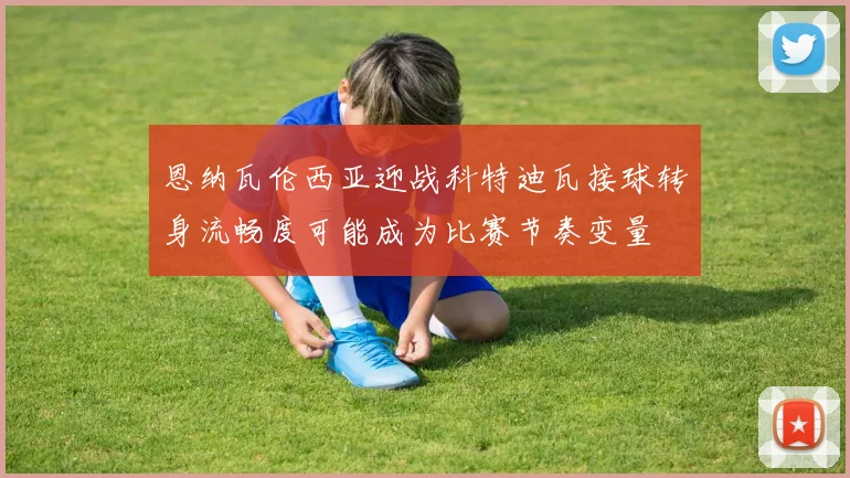 恩纳瓦伦西亚迎战科特迪瓦接球转身流畅度可能成为比赛节奏变量