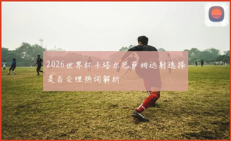 2026世界杯卡塔尔巴萨姆远射选择是否合理热词解析