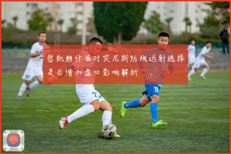 哲凯赖什面对突尼斯防线远射选择是否增加盘口影响解析