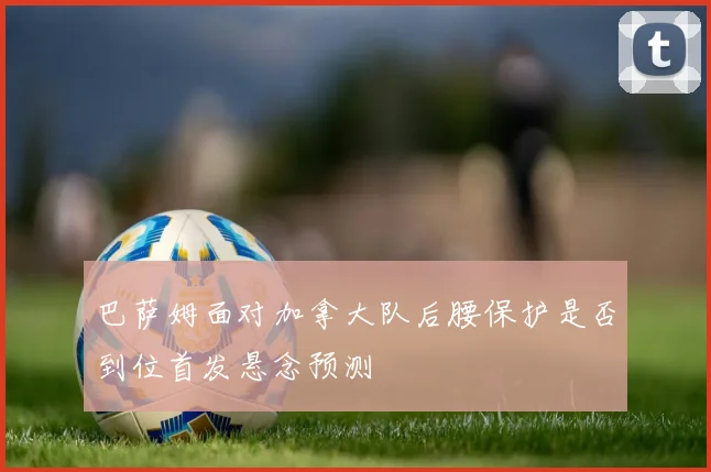 巴萨姆面对加拿大队后腰保护是否到位首发悬念预测