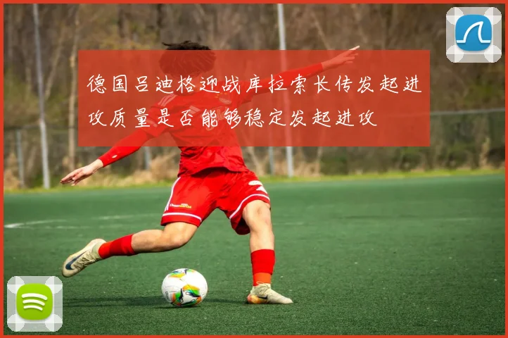 德国吕迪格迎战库拉索长传发起进攻质量是否能够稳定发起进攻