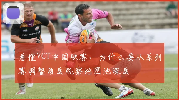 看懂VCT中国联赛，为什么要从系列赛调整角度观察地图池深度