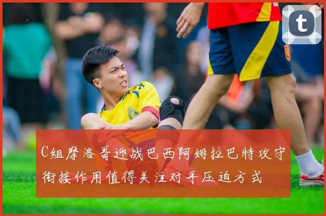 C组摩洛哥迎战巴西阿姆拉巴特攻守衔接作用值得关注对手压迫方式