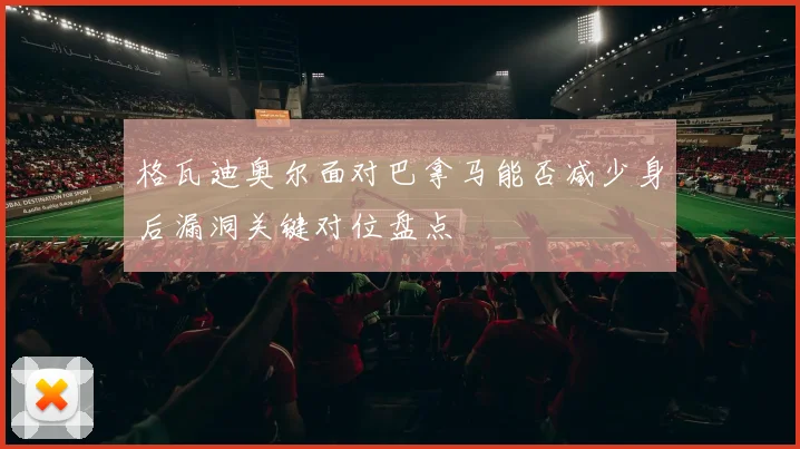 格瓦迪奥尔面对巴拿马能否减少身后漏洞关键对位盘点